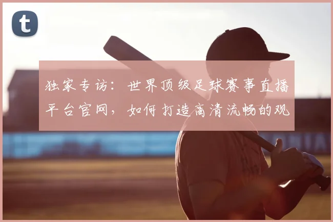 独家专访:世界顶级足球赛事直播平台官网,如何打造高清流畅的观赛体验?