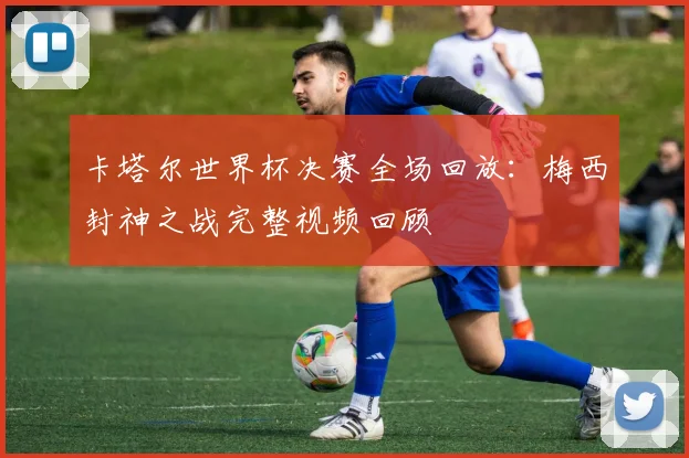 卡塔尔世界杯决赛全场回放:梅西封神之战完整视频回顾