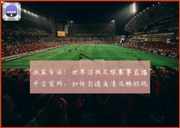 独家专访:世界顶级足球赛事直播平台官网,如何打造高清流畅的观赛体验?