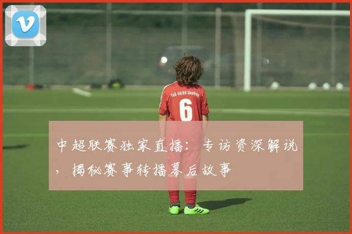 中超联赛独家直播：专访资深解说，揭秘赛事转播幕后故事