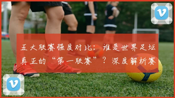 五大联赛强度对比:谁是世界足坛真正的“第一联赛”?深度解析赛程、对抗与竞技水平