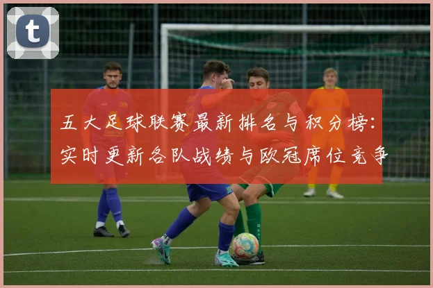 五大足球联赛最新排名与积分榜:实时更新各队战绩与欧冠席位竞争