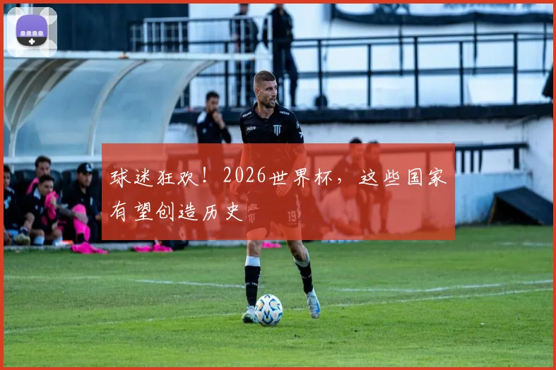 球迷狂欢!2026世界杯,这些国家有望创造历史